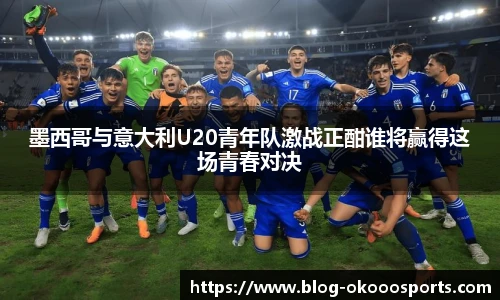 墨西哥与意大利U20青年队激战正酣谁将赢得这场青春对决